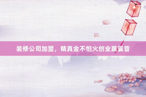 装修公司加盟，精真金不怕火创业赢曩昔