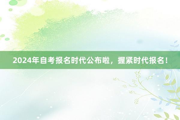 2024年自考报名时代公布啦，握紧时代报名！