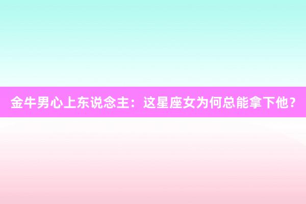 金牛男心上东说念主：这星座女为何总能拿下他？